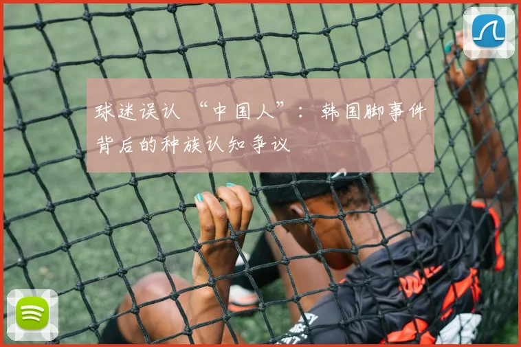 球迷误认 “中国人”：韩国脚事件背后的种族认知争议