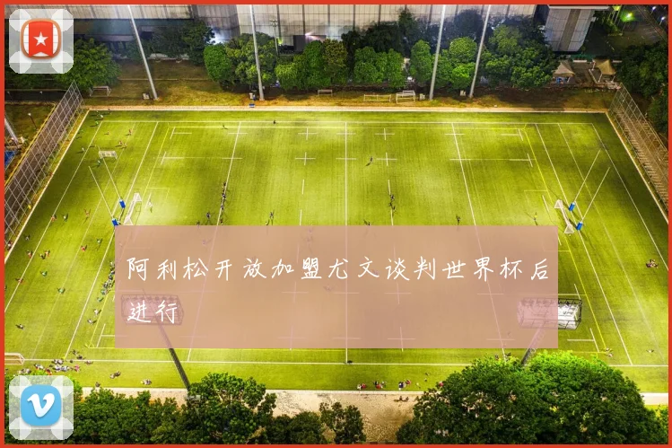 阿利松开放加盟尤文谈判世界杯后进行