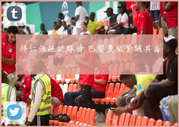 拜仁领跑进球榜 巴黎曼城紧随其后