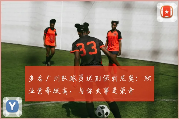 多名广州队球员送别保利尼奥：职业素养极高，与你共事是荣幸