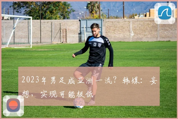 2023年男足成亚洲一流？韩媒：妄想，实现可能极低