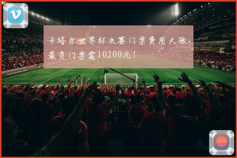 卡塔尔世界杯决赛门票费用大涨，最贵门票需10200元！