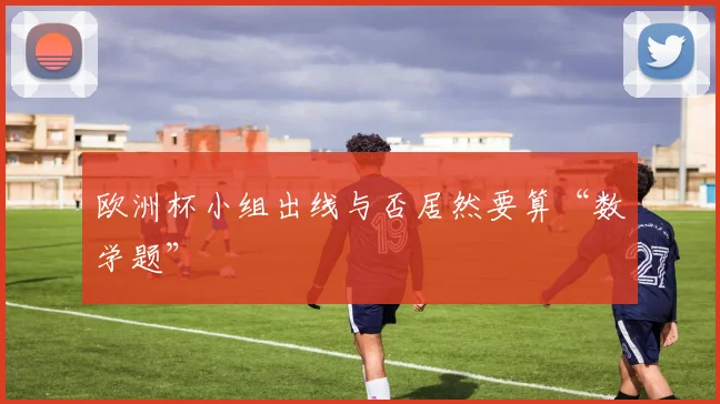 欧洲杯小组出线与否居然要算“数学题”