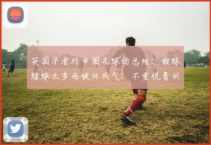英国学者对中国足球的总结：假球赌球太多而破坏风气；不重视青训