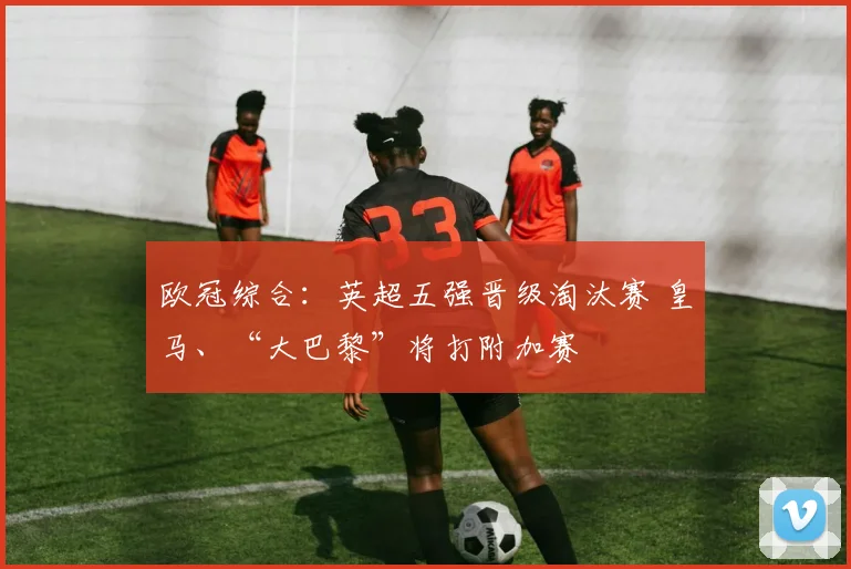 欧冠综合：英超五强晋级淘汰赛 皇马、“大巴黎”将打附加赛
